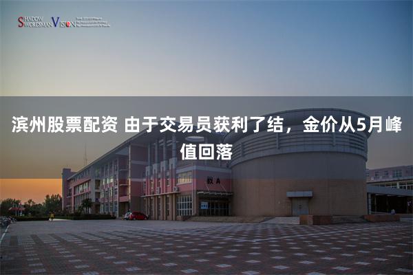 滨州股票配资 由于交易员获利了结，金价从5月峰值回落