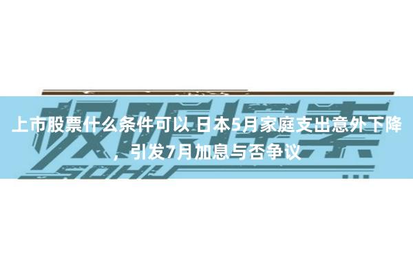 上市股票什么条件可以 日本5月家庭支出意外下降，引发7月加息与否争议