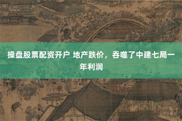 操盘股票配资开户 地产跌价，吞噬了中建七局一年利润