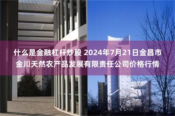 什么是金融杠杆炒股 2024年7月21日金昌市金川天然农产品发展有限责任公司价格行情