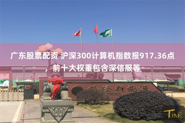 广东股票配资 沪深300计算机指数报917.36点，前十大权重包含深信服等