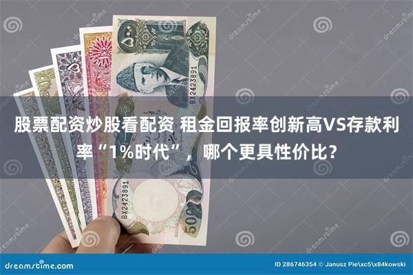 股票配资炒股看配资 租金回报率创新高VS存款利率“1%时代”，哪个更具性价比？