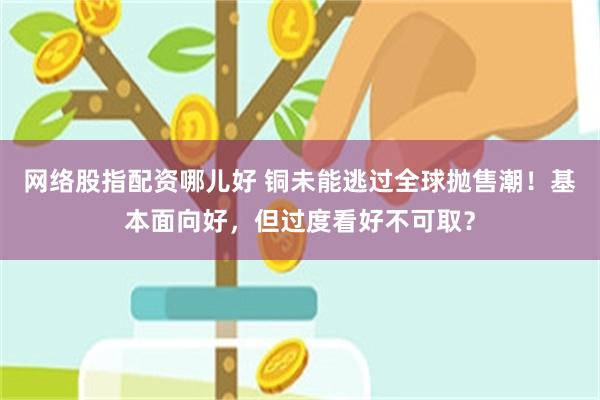 网络股指配资哪儿好 铜未能逃过全球抛售潮！基本面向好，但过度看好不可取？