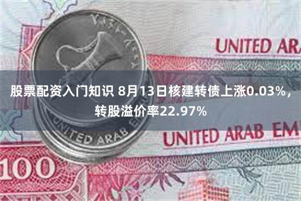 股票配资入门知识 8月13日核建转债上涨0.03%，转股溢价率22.97%