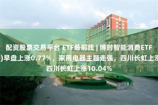 配资股票交易平台 ETF最前线 | 博时智能消费ETF(515920)早盘上涨0.77%，家用电器主题走强，四川长虹上涨10.04%