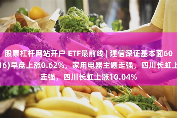 股票杠杆网站开户 ETF最前线 | 建信深证基本面60ETF(159916)早盘上涨0.62%，家用电器主题走强，四川长虹上涨10.04%