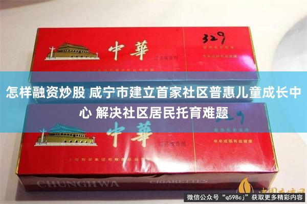 怎样融资炒股 咸宁市建立首家社区普惠儿童成长中心 解决社区居民托育难题