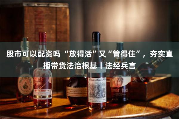 股市可以配资吗 “放得活”又“管得住”，夯实直播带货法治根基丨法经兵言