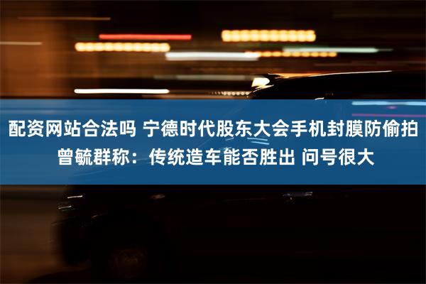 配资网站合法吗 宁德时代股东大会手机封膜防偷拍 曾毓群称：传统造车能否胜出 问号很大