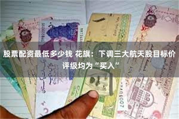 股票配资最低多少钱 花旗：下调三大航天股目标价 评级均为“买入”