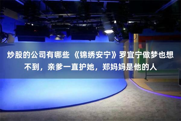 炒股的公司有哪些 《锦绣安宁》罗宜宁做梦也想不到，亲爹一直护她，郑妈妈是他的人