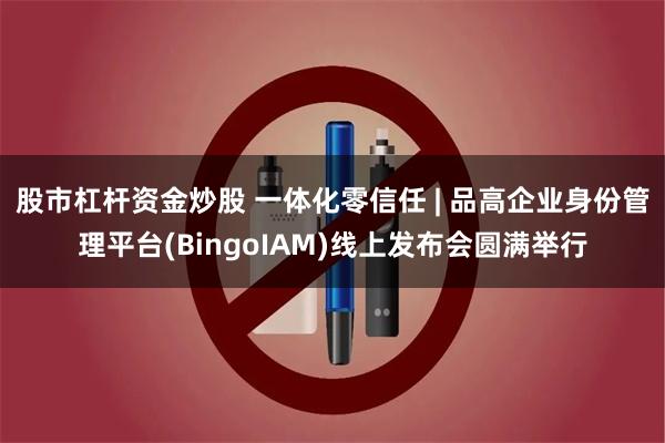 股市杠杆资金炒股 一体化零信任 | 品高企业身份管理平台(BingoIAM)线上发布会圆满举行