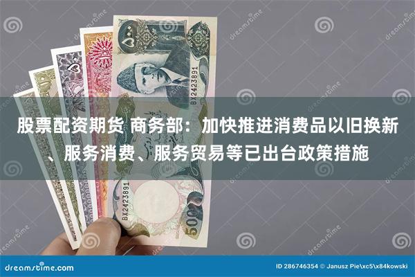 股票配资期货 商务部：加快推进消费品以旧换新、服务消费、服务贸易等已出台政策措施