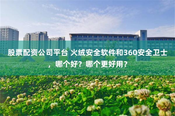 股票配资公司平台 火绒安全软件和360安全卫士，哪个好？哪个更好用？