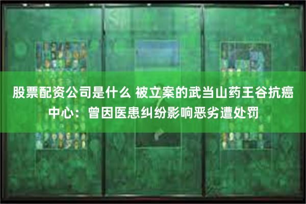 股票配资公司是什么 被立案的武当山药王谷抗癌中心：曾因医患纠纷影响恶劣遭处罚