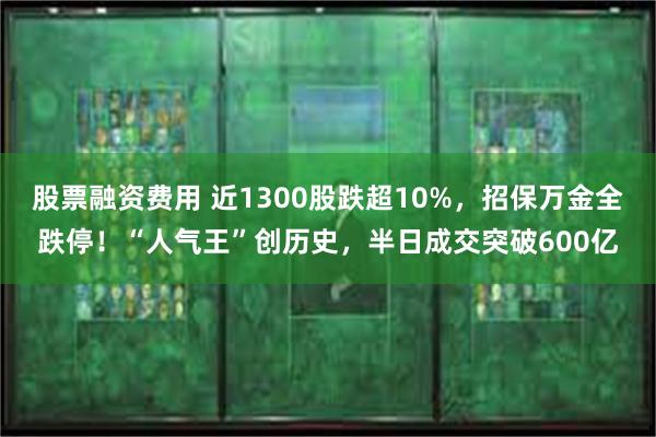 股票融资费用 近1300股跌超10%，招保万金全跌停！“人气王”创历史，半日成交突破600亿