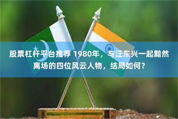 股票杠杆平台推荐 1980年，与汪东兴一起黯然离场的四位风云人物，结局如何？