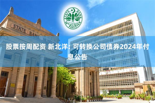 股票按周配资 新北洋: 可转换公司债券2024年付息公告