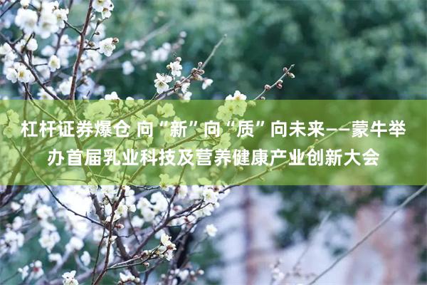 杠杆证券爆仓 向“新”向“质”向未来——蒙牛举办首届乳业科技及营养健康产业创新大会