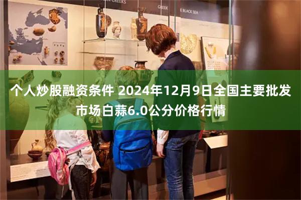 个人炒股融资条件 2024年12月9日全国主要批发市场白蒜6.0公分价格行情