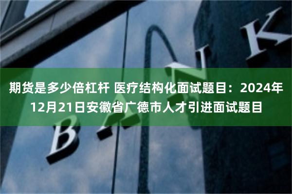 期货是多少倍杠杆 医疗结构化面试题目：2024年12月21日安徽省广德市人才引进面试题目