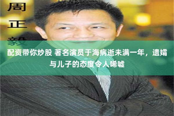 配资带你炒股 著名演员于海病逝未满一年，遗孀与儿子的态度令人唏嘘