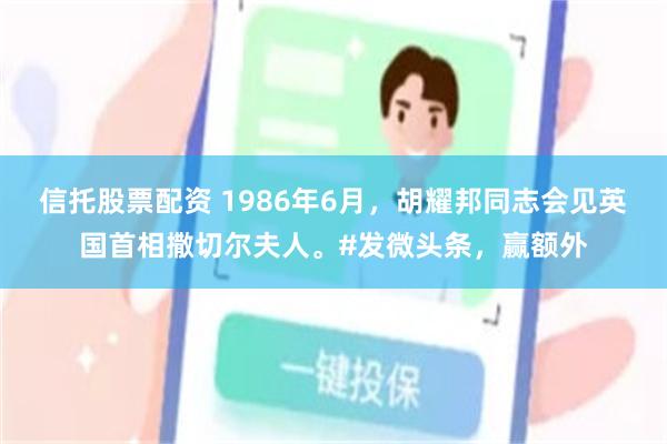 信托股票配资 1986年6月，胡耀邦同志会见英国首相撒切尔夫人。#发微头条，赢额外