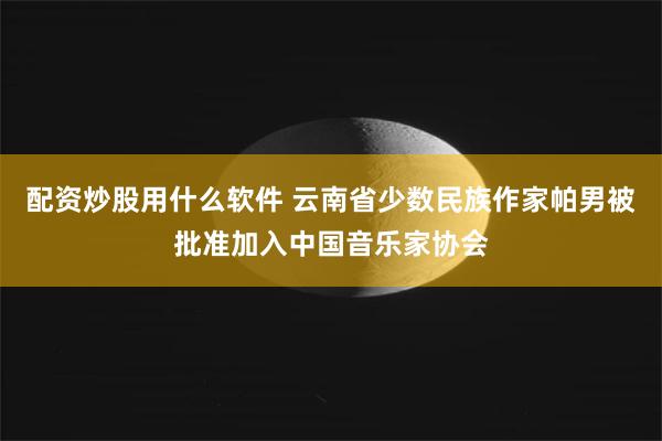 配资炒股用什么软件 云南省少数民族作家帕男被批准加入中国音乐家协会