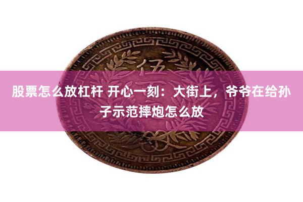 股票怎么放杠杆 开心一刻：大街上，爷爷在给孙子示范摔炮怎么放