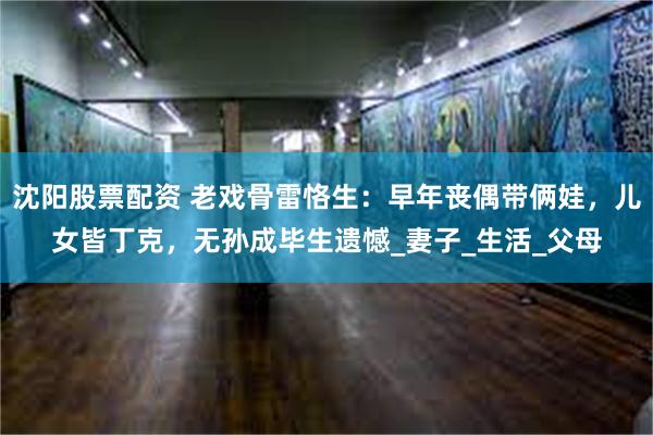 沈阳股票配资 老戏骨雷恪生：早年丧偶带俩娃，儿女皆丁克，无孙成毕生遗憾_妻子_生活_父母