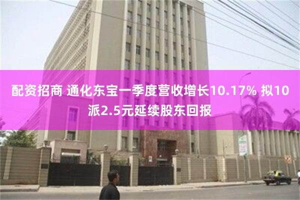 配资招商 通化东宝一季度营收增长10.17% 拟10派2.5元延续股东回报