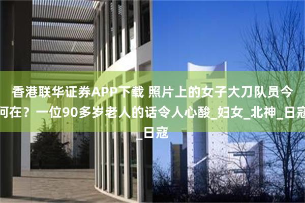 香港联华证券APP下载 照片上的女子大刀队员今何在？一位90多岁老人的话令人心酸_妇女_北神_日寇