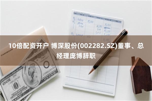 10倍配资开户 博深股份(002282.SZ)董事、总经理庞博辞职
