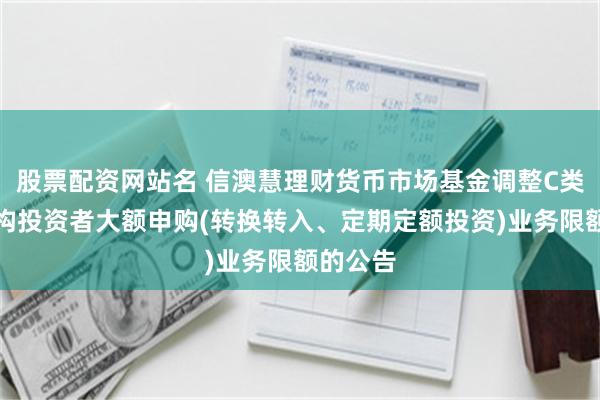 股票配资网站名 信澳慧理财货币市场基金调整C类份额机构投资者大额申购(转换转入、定期定额投资)业务限额的公告
