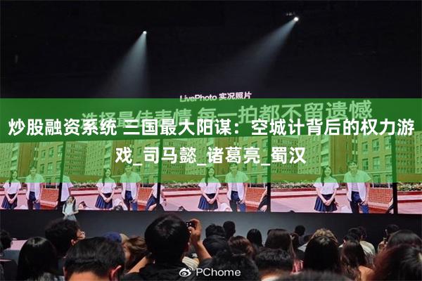 炒股融资系统 三国最大阳谋：空城计背后的权力游戏_司马懿_诸葛亮_蜀汉