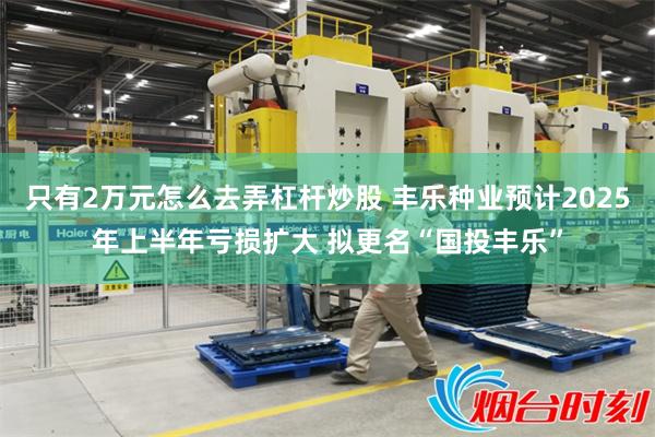 只有2万元怎么去弄杠杆炒股 丰乐种业预计2025年上半年亏损扩大 拟更名“国投丰乐”
