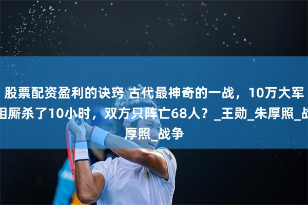 股票配资盈利的诀窍 古代最神奇的一战，10万大军互相厮杀了10小时，双方只阵亡68人？_王勋_朱厚照_战争