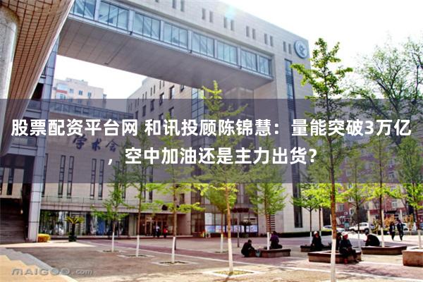 股票配资平台网 和讯投顾陈锦慧：量能突破3万亿，空中加油还是主力出货？